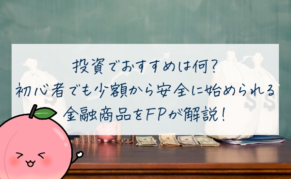 投資でおすすめは何？初心者でも少額から安全に始められる金融商品をFPが解説！