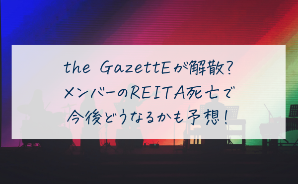 ガゼットが解散すると言われる理由は？メンバーのREITA死亡で今後どうなるかも予想！