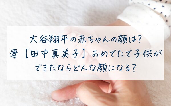 大谷翔平の赤ちゃんの顔は？妻【田中真美子】おめでたで子供ができたならどんな顔になる？